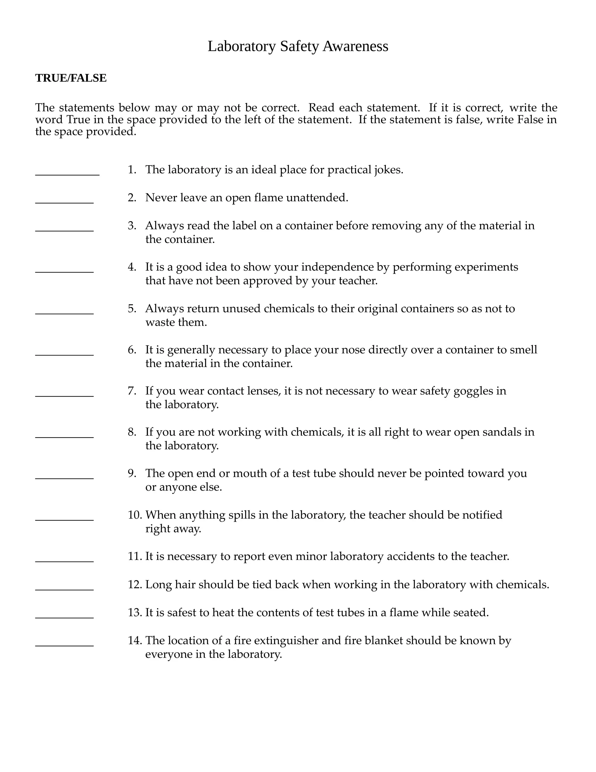 Laboratory Safety Awareness 
TRUE/FALSE 
The statements below may or may not be correct. Read each statement. If it is correct, write the 
word True in the space provided to the left of the statement. If the statement is false, write False in 
the space provided. 
1. The laboratory is an ideal place for practical jokes. 
2. Never leave an open flame unattended. 
3. Always read the label on a container before removing any of the material in 
the container. 
4. It is a good idea to show your independence by performing experiments 
that have not been approved by your teacher. 
5. Always return unused chemicals to their original containers so as not to 
waste them. 
6. It is generally necessary to place your nose directly over a container to smell 
the material in the container. 
7. If you wear contact lenses, it is not necessary to wear safety goggles in 
the laboratory. 
8. If you are not working with chemicals, it is all right to wear open sandals in 
the laboratory. 
9. The open end or mouth of a test tube should never be pointed toward you 
or anyone else. 
10. When anything spills in the laboratory, the teacher should be notified 
right away. 
11. It is necessary to report even minor laboratory accidents to the teacher. 
12. Long hair should be tied back when working in the laboratory with chemicals. 
13. It is safest to heat the contents of test tubes in a flame while seated. 
14. The location of a fire extinguisher and fire blanket should be known by 
everyone in the laboratory. 
 