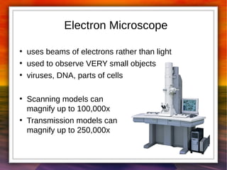 Electron Microscope 
● uses beams of electrons rather than light 
● used to observe VERY small objects 
● viruses, DNA, parts of cells 
● Scanning models can 
magnify up to 100,000x 
● Transmission models can 
magnify up to 250,000x 
 