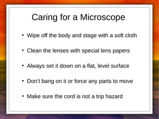 Caring for a Microscope 
● Wipe off the body and stage with a soft cloth 
● Clean the lenses with special lens papers 
● Always set it down on a flat, level surface 
● Don’t bang on it or force any parts to move 
● Make sure the cord is not a trip hazard 
 