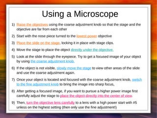 Using a Microscope 
1) Raise the objectives using the coarse adjustment knob so that the stage and the 
objective are far from each other 
2) Start with the nose piece turned to the lowest power objective 
3) Place the slide on the stage, locking it in place with stage clips. 
4) Move the stage to place the object directly under the objective. 
5) Look at the slide through the eyepiece. Try to get a focused image of your object 
by using the coarse adjustment knob. 
6) If the object is not visible, slowly move the stage to view other areas of the slide 
and use the coarse adjustment again. 
7) Once your object is located and focused with the coarse adjustment knob, switch 
to the fine adjustment knob to bring the image into sharp focus. 
8) After getting a focused image, if you want to pursue a higher power image first 
carefully adjust the stage to place the object directly into the center of view. 
9) Then, turn the objective lens carefully to a lens with a high power start with #5 
unless on the highest setting (then only use the fine adjustment!) 
 