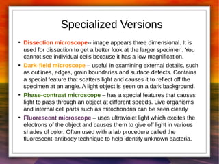 Specialized Versions 
● Dissection microscope-- image appears three dimensional. It is 
used for dissection to get a better look at the larger specimen. You 
cannot see individual cells because it has a low magnification. 
● Dark‐field microscope – useful in examining external details, such 
as outlines, edges, grain boundaries and surface defects. Contains 
a special feature that scatters light and causes it to reflect off the 
specimen at an angle. A light object is seen on a dark background. 
● Phase‐contrast microscope – has a special features that causes 
light to pass through an object at different speeds. Live organisms 
and internal cell parts such as mitochondria can be seen clearly 
● Fluorescent microscope – uses ultraviolet light which excites the 
electrons of the object and causes them to give off light in various 
shades of color. Often used with a lab procedure called the 
fluorescent‐antibody technique to help identify unknown bacteria. 
 