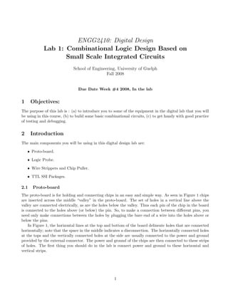ENGG2410: Digital Design
            Lab 1: Combinational Logic Design Based on
                   Small Scale Integrated Circuits
                             School of Engineering, University of Guelph
                                              Fall 2008


                                Due Date Week #4 2008, In the lab


1     Objectives:
The purpose of this lab is : (a) to introduce you to some of the equipment in the digital lab that you will
be using in this course, (b) to build some basic combinational circuits, (c) to get handy with good practice
of testing and debugging.


2     Introduction
The main components you will be using in this digital design lab are:

    • Proto-board.

    • Logic Probe.

    • Wire Strippers and Chip Puller.

    • TTL SSI Packages.

2.1   Proto-board
The proto-board is for holding and connecting chips in an easy and simple way. As seen in Figure 1 chips
are inserted across the middle “valley” in the proto-board. The set of holes in a vertical line above the
valley are connected electrically, as are the holes below the valley. Thus each pin of the chip in the board
is connected to the holes above (or below) the pin. So, to make a connection between diﬀerent pins, you
need only make connections between the holes by plugging the bare end of a wire into the holes above or
below the pins.
    In Figure 1, the horizontal lines at the top and bottom of the board delineate holes that are connected
horizontally; note that the space in the middle indicates a disconnection. The horizontally connected holes
at the tops and the vertically connected holes at the side are usually connected to the power and ground
provided by the external connector. The power and ground of the chips are then connected to these strips
of holes. The ﬁrst thing you should do in the lab is connect power and ground to these horizontal and
vertical strips.




                                                     1
 