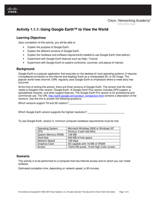 All contents are Copyright © 1992–2007 Cisco Systems, Inc. All rights reserved. This document is Cisco Public Information. Page 1 of 5
Activity 1.1.1: Using Google Earth™ to View the World
Learning Objectives
Upon completion of this activity, you will be able to:
• Explain the purpose of Google Earth.
• Explain the different versions of Google Earth.
• Explain the hardware and software requirements needed to use Google Earth (free edition).
• Experiment with Google Earth features such as Help | Tutorial.
• Experiment with Google Earth to explore continents, countries, and places of interest.
Background
Google Earth is a popular application that executes on the desktop of most operating systems. It requires
a broadband connection to the Internet and displays Earth as a manipulated 2D, or 3D image. The
popular world news channel, CNN, regularly uses Google Earth to emphasize where a news story has
occurred.
At the time of writing this activity, there are three versions of Google Earth. The version that fits most
needs is Google's free version, Google Earth. A Google Earth Plus version includes GPS support, a
spreadsheet importer, and other support features. The Google Earth Pro version is for professional and
commercial use. The URL http://earth.google.com/product_comparison.html contains a description of the
versions. Use this link to answer the following questions:
Which versions support Tilt and 3D rotation? __________________________
Which Google Earth version supports the highest resolution? __________________________
To use Google Earth, version 4, minimum computer hardware requirements must be met:
Operating System Microsoft Windows 2000 or Windows XP
CPU Pentium 3 with 500 MHz
System Memory (RAM) 128 MB
Hard Disk 400 MB of free space
Network Speed 128 kbps
Graphics Card 3D-capable with 16 MB of VRAM
Screen 1024x768 pixels, 16-bit High Color screen
Scenario
This activity is to be performed on a computer that has Internet access and on which you can install
software.
Estimated completion time, depending on network speed, is 30 minutes.
 