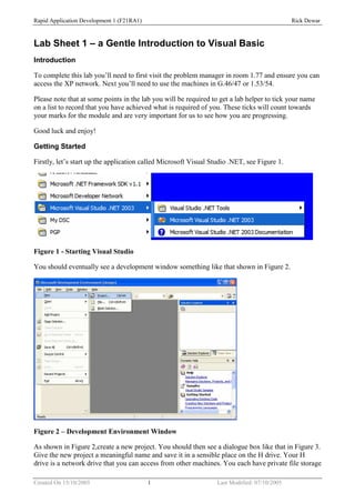 Rapid Application Development 1 (F21RA1)                                                      Rick Dewar



Lab Sheet 1 – a Gentle Introduction to Visual Basic
Introduction

To complete this lab you’ll need to first visit the problem manager in room 1.77 and ensure you can
access the XP network. Next you’ll need to use the machines in G.46/47 or 1.53/54.

Please note that at some points in the lab you will be required to get a lab helper to tick your name
on a list to record that you have achieved what is required of you. These ticks will count towards
your marks for the module and are very important for us to see how you are progressing.

Good luck and enjoy!

Getting Started

Firstly, let’s start up the application called Microsoft Visual Studio .NET, see Figure 1.




Figure 1 - Starting Visual Studio

You should eventually see a development window something like that shown in Figure 2.




Figure 2 – Development Environment Window

As shown in Figure 2,create a new project. You should then see a dialogue box like that in Figure 3.
Give the new project a meaningful name and save it in a sensible place on the H drive. Your H
drive is a network drive that you can access from other machines. You each have private file storage

Created On 15/10/2003                      1                      Last Modified: 07/10/2005
 