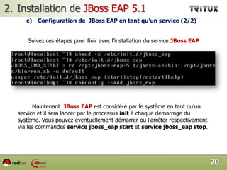 Installation de JBoss EAP 5.1sOptions de démarrages  et d’arrêt de JBoss EAP 5.1		Une fois la commande run.sh est exécuté vous remarquez des messages qui s’affichent. En faite il s’agit du log de démarrage.  Pour savoir si le serveur a fini normalement son démarrage vous devez voir le  même message encadré ci-dessous.17