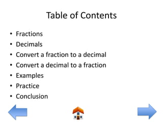 Table of Contents
•   Fractions
•   Decimals
•   Convert a fraction to a decimal
•   Convert a decimal to a fraction
•   Examples
•   Practice
•   Conclusion
 
