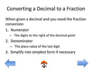 Converting a Decimal to a Fraction
When given a decimal and you need the fraction
conversion
1. Numerator
  – The digits to the right of the decimal point
2. Denominator
  – The place value of the last digit
3. Simplify into simplest form if necessary
 