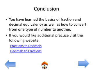 Conclusion
• You have learned the basics of fraction and
  decimal equivalency as well as how to convert
  from one type of number to another.
• If you would like additional practice visit the
  following website.
  Fractions to Decimals
  Decimals to Fractions
 