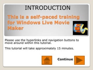 INTRODUCTION
 This is a self-paced training
 for Windows Live Movie
 Maker

Please use the hyperlinks and navigation buttons to
move around within this tutorial.
This tutorial will take approximately 15 minutes.


                                     Continue
 