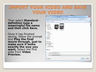 IMPORT YOUR VIDEO AND SAVE
            YOUR VIDEO
   Then select Standard-
    definition type a
    meaningful file name
    and then click Save.

   Once it has finished
    saving, follow the prompt
    and Play the final
    movie through, just to
    make sure it looks
    exactly the way you
    want. Select the first
    slide from Video
    Preview.
 