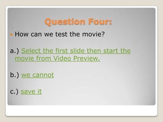 Question Four:
   How can we test the movie?

a.) Select the first slide then start the
 movie from Video Preview.

b.) we cannot

c.) save it
 