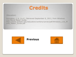 Credits
(Education)
Education, J. H. (n.d.). Retrieved September 6, 2011, from Windows
Live Movie Maker Guide:
http://www.utoledo.edu/education/centers/carver/pdf/Windows_Live_M
ovie_Maker_Guide.pdf




                     Previous
 