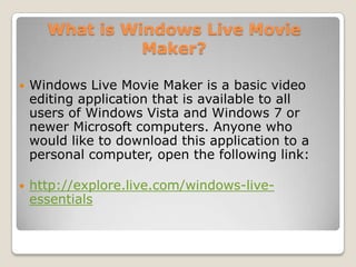 What is Windows Live Movie
                Maker?

   Windows Live Movie Maker is a basic video
    editing application that is available to all
    users of Windows Vista and Windows 7 or
    newer Microsoft computers. Anyone who
    would like to download this application to a
    personal computer, open the following link:

   http://explore.live.com/windows-live-
    essentials
 