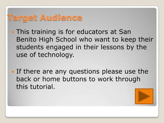 Target Audience
   This training is for educators at San
    Benito High School who want to keep their
    students engaged in their lessons by the
    use of technology.

   If there are any questions please use the
    back or home buttons to work through
    this tutorial.
 