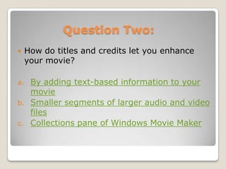 Question Two:
    How do titles and credits let you enhance
     your movie?

a.    By adding text-based information to your
      movie
b.    Smaller segments of larger audio and video
      files
c.    Collections pane of Windows Movie Maker
 