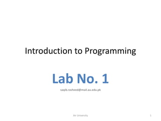 Introduction to Programming


      Lab No. 1
        saqib.rasheed@mail.au.edu.pk




                Air University         1
 