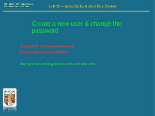 ICP-1002: ICT Laboratory
Introduction to Linux         Lab 1b – Introduction And File System



                       Create a new user & change the
                       password

           ●useradd -m YourNewUsersName
           ●passwd YourNewUsersName


           ●Now type exit and log back in with your new user.
 