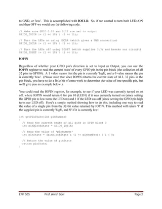 to GND, or 'low'. This is accomplished with IOCLR. So, if we wanted to turn both LEDs ON
and then OFF we would use the following code:

// Make sure GPIO 0.10 and 0.11 are set to output
GPIO0_IODIR |= (1 << 10) | (1 << 11);

// Turn the LEDs on using IOCLR (which gives a GND connection)
GPIO0_IOCLR |= (1 << 10) | (1 << 11);

// Turn the LEDs off using IOSET (which supplies 3.3V and breaks our circuit)
GPIO0_IOSET |= (1 << 10) | (1 << 11);

IOPIN

Regardless of whether your GPIO pin's direction is set to Input or Output, you can use the
IOPIN register to read the current 'state' of every GPIO pin in the pin block (the collection of all
32 pins in GPIO0). A 1 value means that the pin is currently 'high', and a 0 value means the pin
is currently 'low'. (Please note that since IOPIN returns the current state of ALL 32 pins in the
pin block, you have to do a little bit of extra work to determine the value of one specific pin, but
we'll give you an example below.)

You could read the IOPIN register, for example, to see if your LED was currently turned on or
off, where IOPIN would return 0 for pin 10 (LED1) if it was currently turned on (since setting
the GPIO pin to low turns the LED on) and 1 if the LED was off (since setting the GPIO pin high
turns our LED off). Here's a simple method showing how to do this, including one way to read
the value of a single pin from the 32-bit value returned by IOPIN. This method will return '1' if
the supplied pin is currently 'high', and '0' if it is currently low:

int getPinState(int pinNumber)
{
  // Read the current state of all pins in GPIO block 0
  int pinBlockState = GPIO0_IOPIN;

    // Read the value of 'pinNumber'
    int pinState = (pinBlockState & (1 << pinNumber)) ? 1 : 0;

    // Return the value of pinState
    return pinState;
}




ENP 505             Prof. Anish Goel                                                         Page 2
 