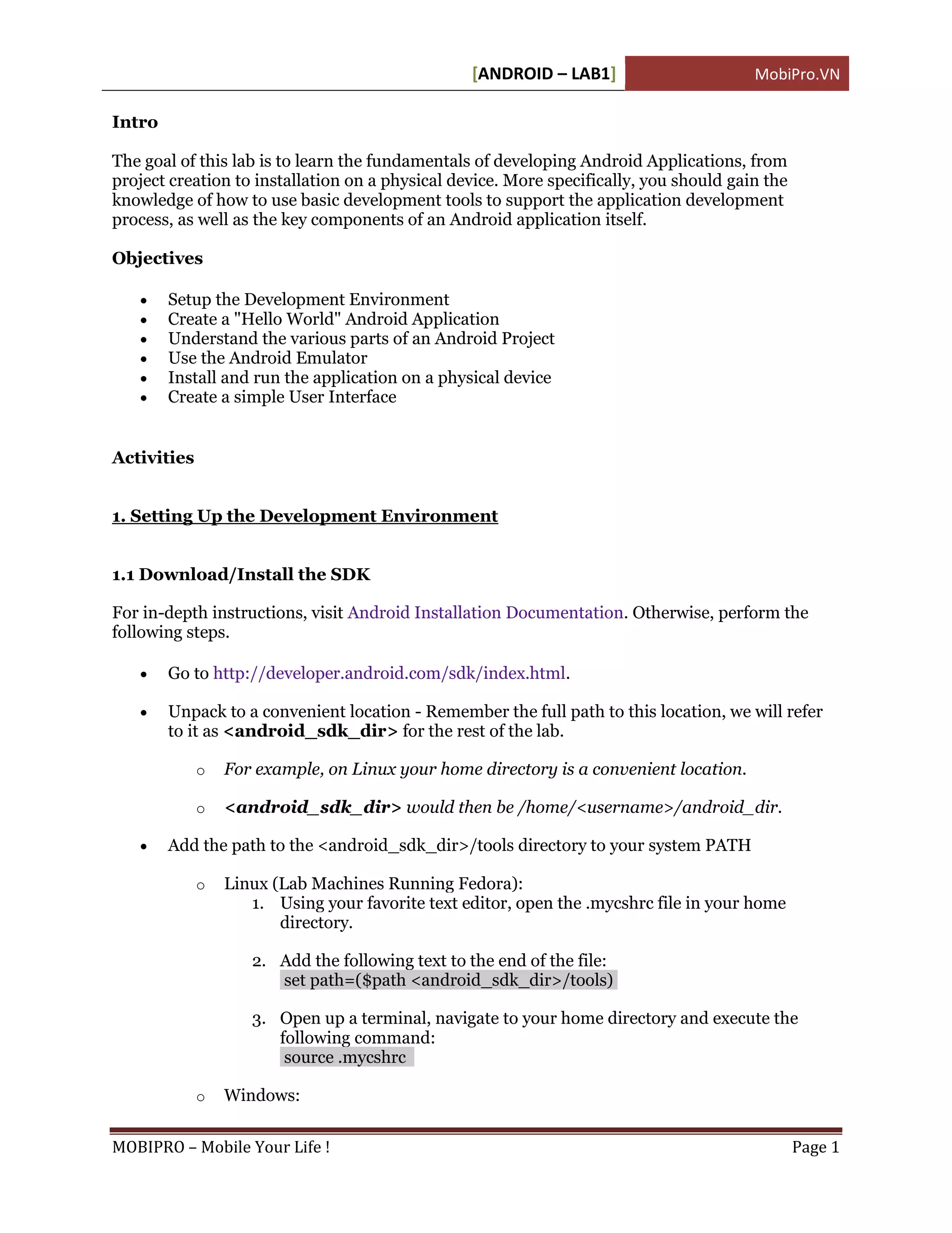[ANDROID – LAB1]                       MobiPro.VN

Intro

The goal of this lab is to learn the fundamentals of developing Android Applications, from
project creation to installation on a physical device. More specifically, you should gain the
knowledge of how to use basic development tools to support the application development
process, as well as the key components of an Android application itself.

Objectives

       Setup the Development Environment
       Create a "Hello World" Android Application
       Understand the various parts of an Android Project
       Use the Android Emulator
       Install and run the application on a physical device
       Create a simple User Interface


Activities


1. Setting Up the Development Environment


1.1 Download/Install the SDK

For in-depth instructions, visit Android Installation Documentation. Otherwise, perform the
following steps.

       Go to http://developer.android.com/sdk/index.html.

       Unpack to a convenient location - Remember the full path to this location, we will refer
        to it as <android_sdk_dir> for the rest of the lab.

             o   For example, on Linux your home directory is a convenient location.

             o   <android_sdk_dir> would then be /home/<username>/android_dir.

       Add the path to the <android_sdk_dir>/tools directory to your system PATH

             o   Linux (Lab Machines Running Fedora):
                    1. Using your favorite text editor, open the .mycshrc file in your home
                        directory.

                    2. Add the following text to the end of the file:
                       set path=($path <android_sdk_dir>/tools)

                    3. Open up a terminal, navigate to your home directory and execute the
                       following command:
                        source .mycshrc

             o   Windows:


MOBIPRO – Mobile Your Life !                                                                    Page 1
 