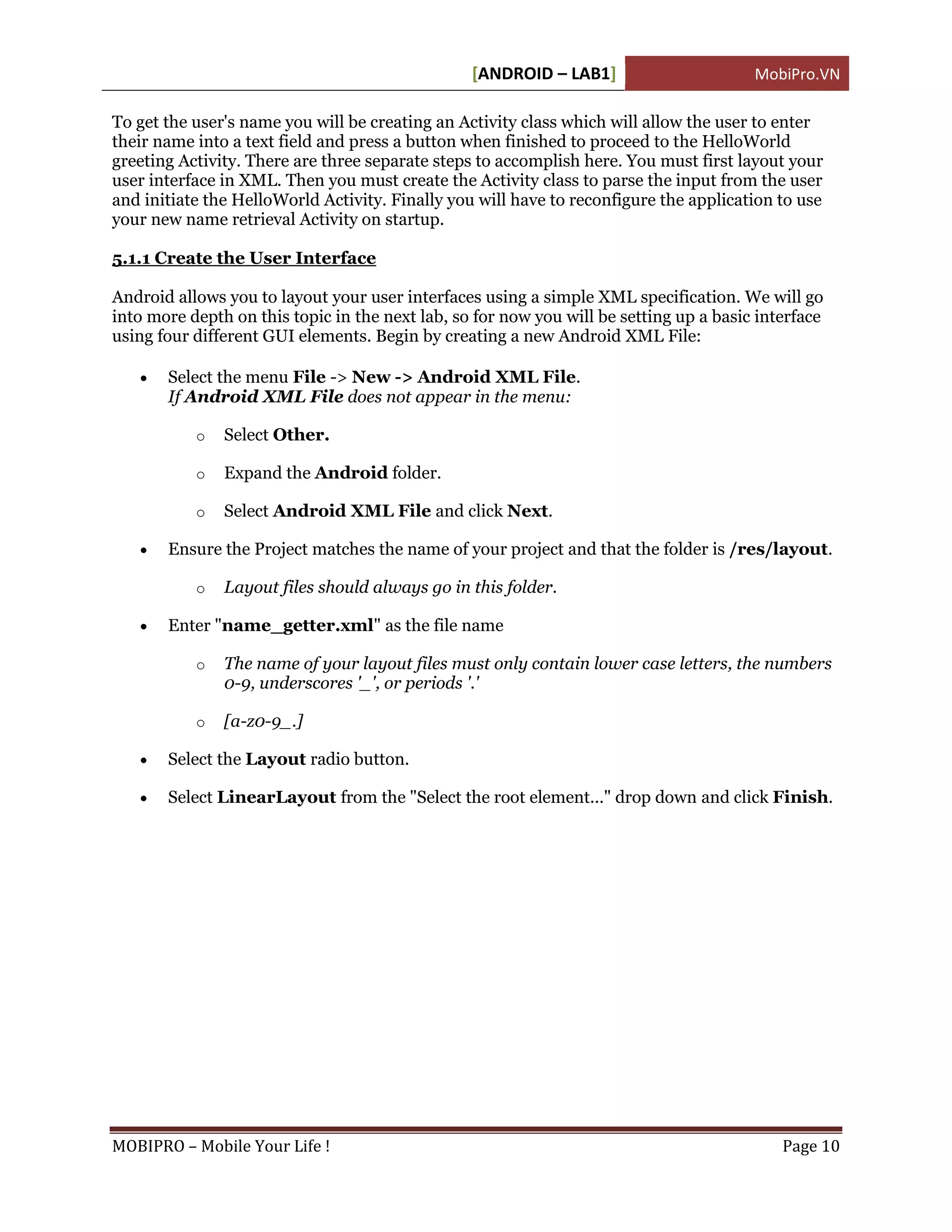 [ANDROID – LAB1]                       MobiPro.VN

To get the user's name you will be creating an Activity class which will allow the user to enter
their name into a text field and press a button when finished to proceed to the HelloWorld
greeting Activity. There are three separate steps to accomplish here. You must first layout your
user interface in XML. Then you must create the Activity class to parse the input from the user
and initiate the HelloWorld Activity. Finally you will have to reconfigure the application to use
your new name retrieval Activity on startup.

5.1.1 Create the User Interface

Android allows you to layout your user interfaces using a simple XML specification. We will go
into more depth on this topic in the next lab, so for now you will be setting up a basic interface
using four different GUI elements. Begin by creating a new Android XML File:

      Select the menu File -> New -> Android XML File.
       If Android XML File does not appear in the menu:

           o   Select Other.

           o   Expand the Android folder.

           o   Select Android XML File and click Next.

      Ensure the Project matches the name of your project and that the folder is /res/layout.

           o   Layout files should always go in this folder.

      Enter "name_getter.xml" as the file name

           o   The name of your layout files must only contain lower case letters, the numbers
               0-9, underscores '_', or periods '.'

           o   [a-z0-9_.]

      Select the Layout radio button.

      Select LinearLayout from the "Select the root element..." drop down and click Finish.




MOBIPRO – Mobile Your Life !                                                                Page 10
 