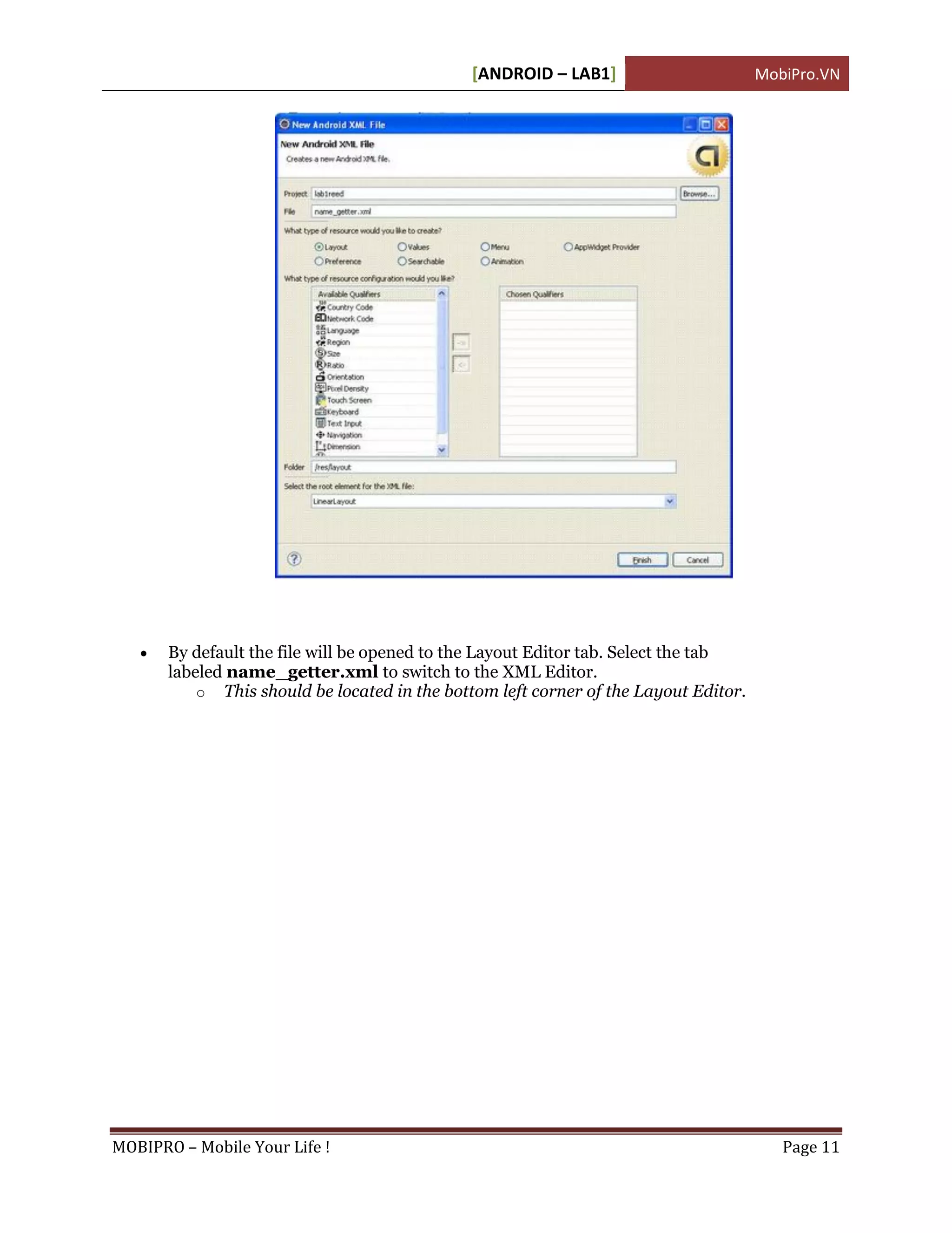 [ANDROID – LAB1]                        MobiPro.VN




      By default the file will be opened to the Layout Editor tab. Select the tab
       labeled name_getter.xml to switch to the XML Editor.
           o This should be located in the bottom left corner of the Layout Editor.




MOBIPRO – Mobile Your Life !                                                             Page 11
 