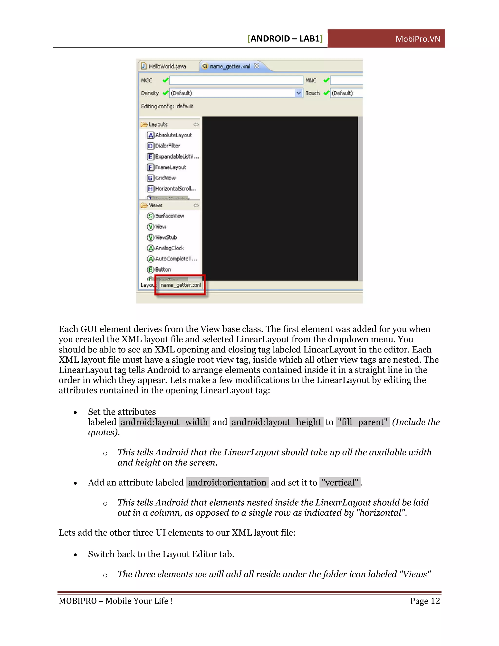 [ANDROID – LAB1]                      MobiPro.VN




Each GUI element derives from the View base class. The first element was added for you when
you created the XML layout file and selected LinearLayout from the dropdown menu. You
should be able to see an XML opening and closing tag labeled LinearLayout in the editor. Each
XML layout file must have a single root view tag, inside which all other view tags are nested. The
LinearLayout tag tells Android to arrange elements contained inside it in a straight line in the
order in which they appear. Lets make a few modifications to the LinearLayout by editing the
attributes contained in the opening LinearLayout tag:

      Set the attributes
       labeled android:layout_width and android:layout_height to "fill_parent" (Include the
       quotes).

           o   This tells Android that the LinearLayout should take up all the available width
               and height on the screen.

      Add an attribute labeled android:orientation and set it to "vertical" .

           o   This tells Android that elements nested inside the LinearLayout should be laid
               out in a column, as opposed to a single row as indicated by "horizontal".

Lets add the other three UI elements to our XML layout file:

      Switch back to the Layout Editor tab.

           o   The three elements we will add all reside under the folder icon labeled "Views"

MOBIPRO – Mobile Your Life !                                                              Page 12
 