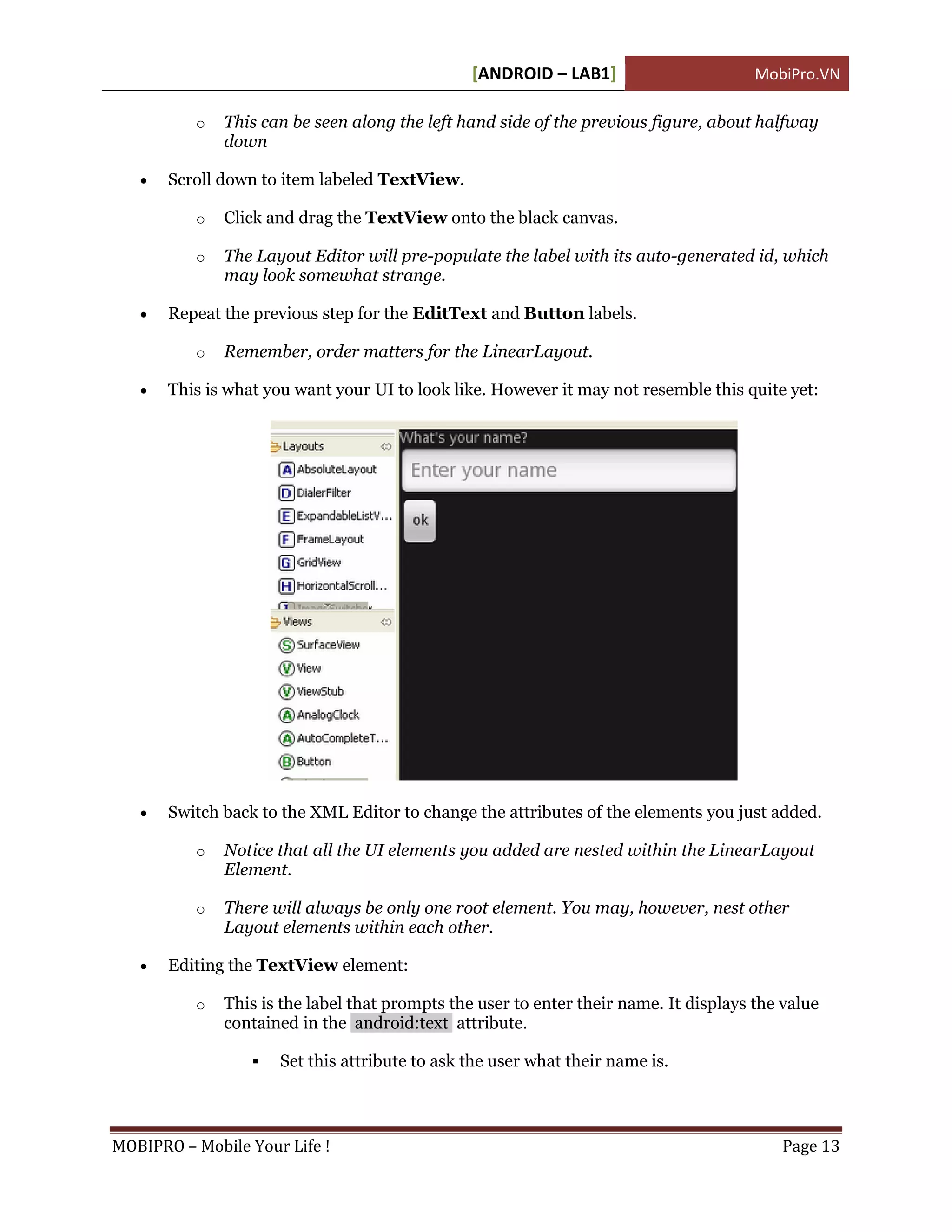 [ANDROID – LAB1]                       MobiPro.VN

          o   This can be seen along the left hand side of the previous figure, about halfway
              down

      Scroll down to item labeled TextView.

          o   Click and drag the TextView onto the black canvas.

          o   The Layout Editor will pre-populate the label with its auto-generated id, which
              may look somewhat strange.

      Repeat the previous step for the EditText and Button labels.

          o   Remember, order matters for the LinearLayout.

      This is what you want your UI to look like. However it may not resemble this quite yet:




      Switch back to the XML Editor to change the attributes of the elements you just added.

          o   Notice that all the UI elements you added are nested within the LinearLayout
              Element.

          o   There will always be only one root element. You may, however, nest other
              Layout elements within each other.

      Editing the TextView element:

          o   This is the label that prompts the user to enter their name. It displays the value
              contained in the android:text attribute.

                     Set this attribute to ask the user what their name is.



MOBIPRO – Mobile Your Life !                                                              Page 13
 