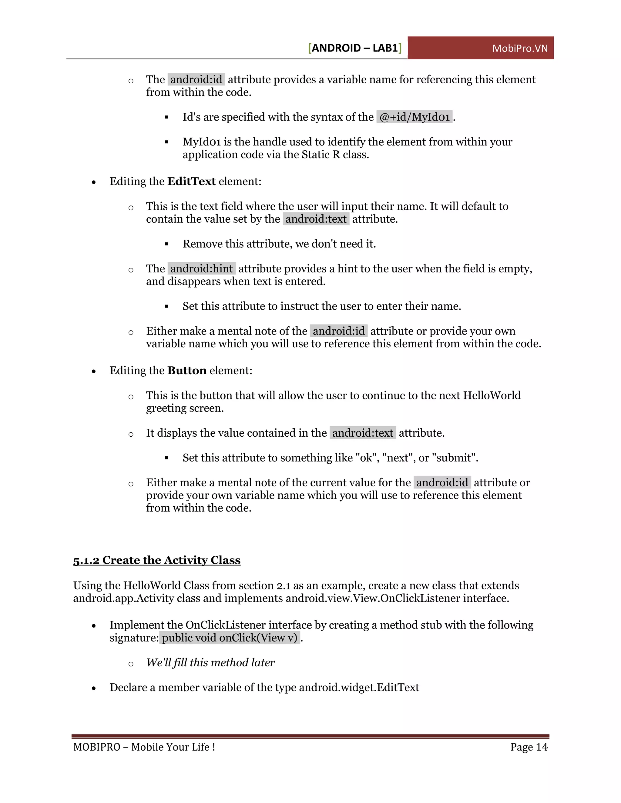 [ANDROID – LAB1]                        MobiPro.VN

           o   The android:id attribute provides a variable name for referencing this element
               from within the code.

                     Id's are specified with the syntax of the @+id/MyId01 .

                     MyId01 is the handle used to identify the element from within your
                      application code via the Static R class.

      Editing the EditText element:

           o   This is the text field where the user will input their name. It will default to
               contain the value set by the android:text attribute.

                     Remove this attribute, we don't need it.

           o   The android:hint attribute provides a hint to the user when the field is empty,
               and disappears when text is entered.

                     Set this attribute to instruct the user to enter their name.

           o   Either make a mental note of the android:id attribute or provide your own
               variable name which you will use to reference this element from within the code.

      Editing the Button element:

           o   This is the button that will allow the user to continue to the next HelloWorld
               greeting screen.

           o   It displays the value contained in the android:text attribute.

                     Set this attribute to something like "ok", "next", or "submit".

           o   Either make a mental note of the current value for the android:id attribute or
               provide your own variable name which you will use to reference this element
               from within the code.



5.1.2 Create the Activity Class

Using the HelloWorld Class from section 2.1 as an example, create a new class that extends
android.app.Activity class and implements android.view.View.OnClickListener interface.

      Implement the OnClickListener interface by creating a method stub with the following
       signature: public void onClick(View v) .

           o   We'll fill this method later

      Declare a member variable of the type android.widget.EditText




MOBIPRO – Mobile Your Life !                                                                     Page 14
 