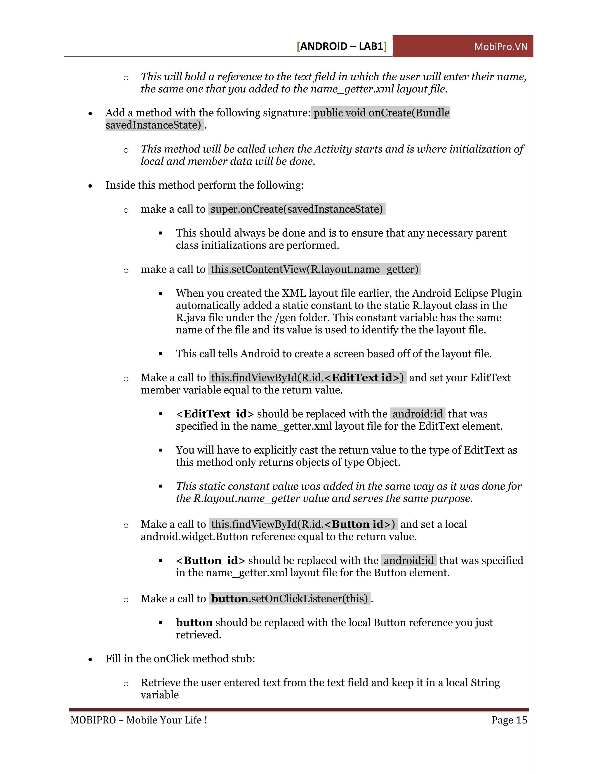 [ANDROID – LAB1]                        MobiPro.VN

          o   This will hold a reference to the text field in which the user will enter their name,
              the same one that you added to the name_getter.xml layout file.

      Add a method with the following signature: public void onCreate(Bundle
       savedInstanceState) .

          o   This method will be called when the Activity starts and is where initialization of
              local and member data will be done.

      Inside this method perform the following:

          o   make a call to super.onCreate(savedInstanceState)

                     This should always be done and is to ensure that any necessary parent
                      class initializations are performed.

          o   make a call to this.setContentView(R.layout.name_getter)

                     When you created the XML layout file earlier, the Android Eclipse Plugin
                      automatically added a static constant to the static R.layout class in the
                      R.java file under the /gen folder. This constant variable has the same
                      name of the file and its value is used to identify the the layout file.

                     This call tells Android to create a screen based off of the layout file.

          o   Make a call to this.findViewById(R.id.<EditText id>) and set your EditText
              member variable equal to the return value.

                     <EditText id> should be replaced with the android:id that was
                      specified in the name_getter.xml layout file for the EditText element.

                     You will have to explicitly cast the return value to the type of EditText as
                      this method only returns objects of type Object.

                     This static constant value was added in the same way as it was done for
                      the R.layout.name_getter value and serves the same purpose.

          o   Make a call to this.findViewById(R.id.<Button id>) and set a local
              android.widget.Button reference equal to the return value.

                     <Button id> should be replaced with the android:id that was specified
                      in the name_getter.xml layout file for the Button element.

          o   Make a call to button.setOnClickListener(this) .

                     button should be replaced with the local Button reference you just
                      retrieved.

      Fill in the onClick method stub:

          o   Retrieve the user entered text from the text field and keep it in a local String
              variable

MOBIPRO – Mobile Your Life !                                                                 Page 15
 