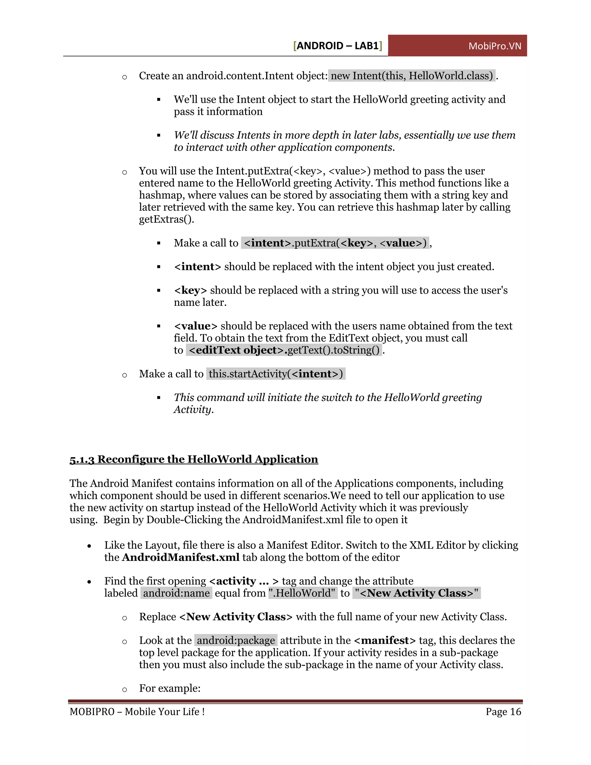 [ANDROID – LAB1]                       MobiPro.VN

           o   Create an android.content.Intent object: new Intent(this, HelloWorld.class) .

                     We'll use the Intent object to start the HelloWorld greeting activity and
                      pass it information

                     We'll discuss Intents in more depth in later labs, essentially we use them
                      to interact with other application components.

           o   You will use the Intent.putExtra(<key>, <value>) method to pass the user
               entered name to the HelloWorld greeting Activity. This method functions like a
               hashmap, where values can be stored by associating them with a string key and
               later retrieved with the same key. You can retrieve this hashmap later by calling
               getExtras().

                     Make a call to <intent>.putExtra(<key>, <value>) ,

                     <intent> should be replaced with the intent object you just created.

                     <key> should be replaced with a string you will use to access the user's
                      name later.

                     <value> should be replaced with the users name obtained from the text
                      field. To obtain the text from the EditText object, you must call
                      to <editText object>.getText().toString() .

           o   Make a call to this.startActivity(<intent>)

                     This command will initiate the switch to the HelloWorld greeting
                      Activity.



5.1.3 Reconfigure the HelloWorld Application

The Android Manifest contains information on all of the Applications components, including
which component should be used in different scenarios.We need to tell our application to use
the new activity on startup instead of the HelloWorld Activity which it was previously
using. Begin by Double-Clicking the AndroidManifest.xml file to open it

      Like the Layout, file there is also a Manifest Editor. Switch to the XML Editor by clicking
       the AndroidManifest.xml tab along the bottom of the editor

      Find the first opening <activity ... > tag and change the attribute
       labeled android:name equal from ".HelloWorld" to "<New Activity Class>"

           o   Replace <New Activity Class> with the full name of your new Activity Class.

           o   Look at the android:package attribute in the <manifest> tag, this declares the
               top level package for the application. If your activity resides in a sub-package
               then you must also include the sub-package in the name of your Activity class.

           o   For example:

MOBIPRO – Mobile Your Life !                                                              Page 16
 