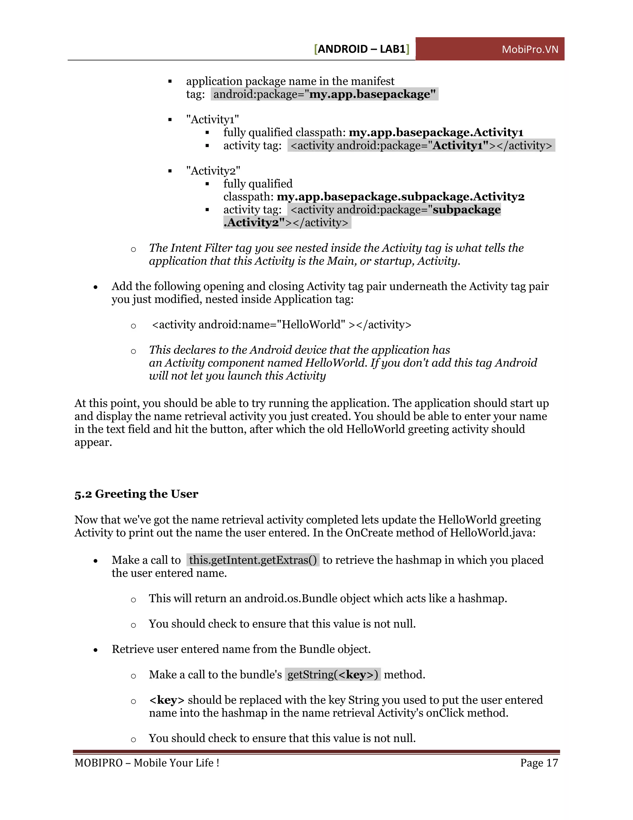 [ANDROID – LAB1]                       MobiPro.VN

                      application package name in the manifest
                       tag: android:package="my.app.basepackage"

                      "Activity1"
                           fully qualified classpath: my.app.basepackage.Activity1
                           activity tag: <activity android:package="Activity1"></activity>

                      "Activity2"
                           fully qualified
                               classpath: my.app.basepackage.subpackage.Activity2
                           activity tag: <activity android:package="subpackage
                               .Activity2"></activity>

           o   The Intent Filter tag you see nested inside the Activity tag is what tells the
               application that this Activity is the Main, or startup, Activity.

      Add the following opening and closing Activity tag pair underneath the Activity tag pair
       you just modified, nested inside Application tag:

           o   <activity android:name="HelloWorld" ></activity>

           o   This declares to the Android device that the application has
               an Activity component named HelloWorld. If you don't add this tag Android
               will not let you launch this Activity

At this point, you should be able to try running the application. The application should start up
and display the name retrieval activity you just created. You should be able to enter your name
in the text field and hit the button, after which the old HelloWorld greeting activity should
appear.



5.2 Greeting the User

Now that we've got the name retrieval activity completed lets update the HelloWorld greeting
Activity to print out the name the user entered. In the OnCreate method of HelloWorld.java:

      Make a call to this.getIntent.getExtras() to retrieve the hashmap in which you placed
       the user entered name.

           o   This will return an android.os.Bundle object which acts like a hashmap.

           o   You should check to ensure that this value is not null.

      Retrieve user entered name from the Bundle object.

           o   Make a call to the bundle's getString(<key>) method.

           o   <key> should be replaced with the key String you used to put the user entered
               name into the hashmap in the name retrieval Activity's onClick method.

           o   You should check to ensure that this value is not null.

MOBIPRO – Mobile Your Life !                                                                Page 17
 