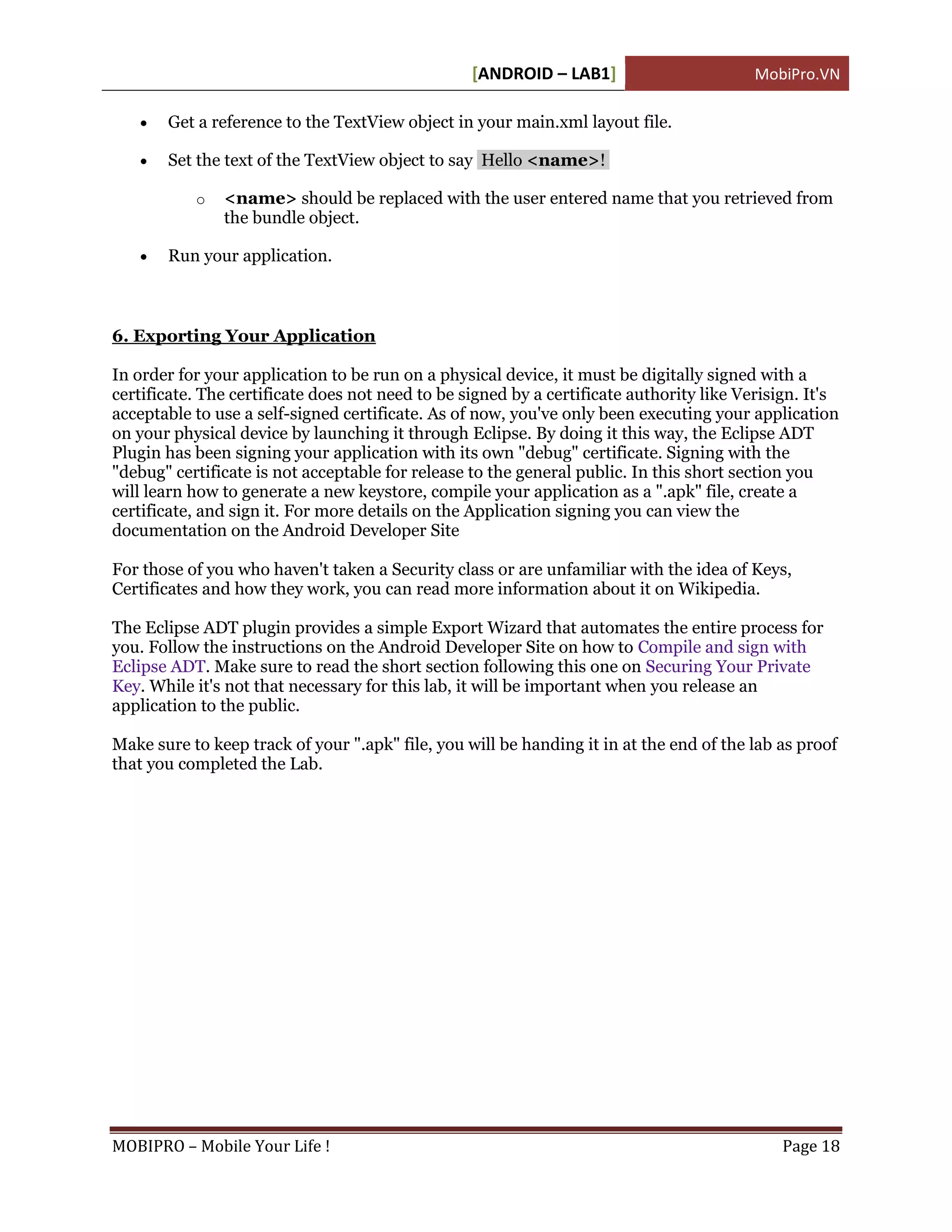 [ANDROID – LAB1]                        MobiPro.VN

      Get a reference to the TextView object in your main.xml layout file.

      Set the text of the TextView object to say Hello <name>!

           o   <name> should be replaced with the user entered name that you retrieved from
               the bundle object.

      Run your application.



6. Exporting Your Application

In order for your application to be run on a physical device, it must be digitally signed with a
certificate. The certificate does not need to be signed by a certificate authority like Verisign. It's
acceptable to use a self-signed certificate. As of now, you've only been executing your application
on your physical device by launching it through Eclipse. By doing it this way, the Eclipse ADT
Plugin has been signing your application with its own "debug" certificate. Signing with the
"debug" certificate is not acceptable for release to the general public. In this short section you
will learn how to generate a new keystore, compile your application as a ".apk" file, create a
certificate, and sign it. For more details on the Application signing you can view the
documentation on the Android Developer Site

For those of you who haven't taken a Security class or are unfamiliar with the idea of Keys,
Certificates and how they work, you can read more information about it on Wikipedia.

The Eclipse ADT plugin provides a simple Export Wizard that automates the entire process for
you. Follow the instructions on the Android Developer Site on how to Compile and sign with
Eclipse ADT. Make sure to read the short section following this one on Securing Your Private
Key. While it's not that necessary for this lab, it will be important when you release an
application to the public.

Make sure to keep track of your ".apk" file, you will be handing it in at the end of the lab as proof
that you completed the Lab.




MOBIPRO – Mobile Your Life !                                                                  Page 18
 