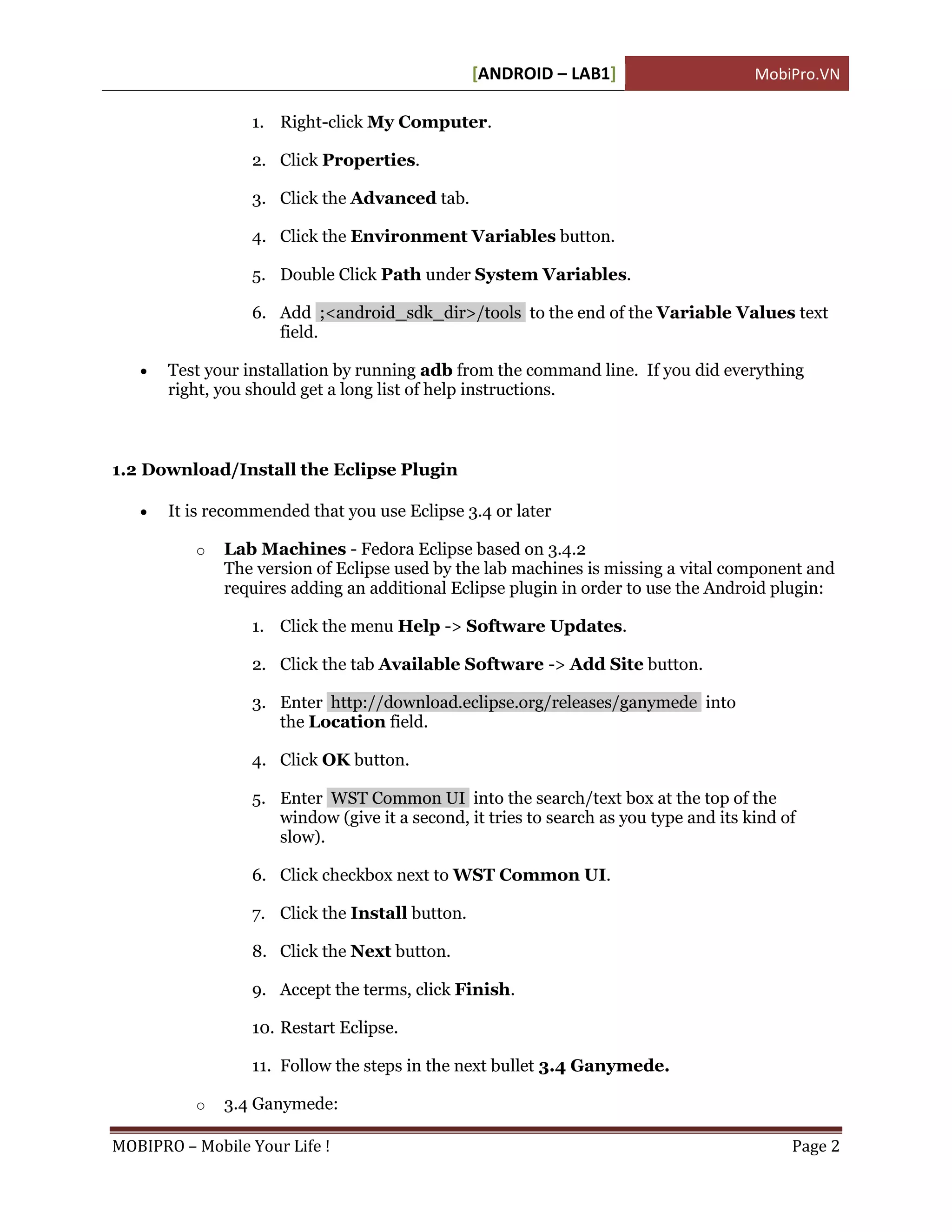 [ANDROID – LAB1]                      MobiPro.VN

                  1. Right-click My Computer.

                  2. Click Properties.

                  3. Click the Advanced tab.

                  4. Click the Environment Variables button.

                  5. Double Click Path under System Variables.

                  6. Add ;<android_sdk_dir>/tools to the end of the Variable Values text
                     field.

      Test your installation by running adb from the command line. If you did everything
       right, you should get a long list of help instructions.



1.2 Download/Install the Eclipse Plugin

      It is recommended that you use Eclipse 3.4 or later

          o   Lab Machines - Fedora Eclipse based on 3.4.2
              The version of Eclipse used by the lab machines is missing a vital component and
              requires adding an additional Eclipse plugin in order to use the Android plugin:

                  1. Click the menu Help -> Software Updates.

                  2. Click the tab Available Software -> Add Site button.

                  3. Enter http://download.eclipse.org/releases/ganymede into
                     the Location field.

                  4. Click OK button.

                  5. Enter WST Common UI into the search/text box at the top of the
                     window (give it a second, it tries to search as you type and its kind of
                     slow).

                  6. Click checkbox next to WST Common UI.

                  7. Click the Install button.

                  8. Click the Next button.

                  9. Accept the terms, click Finish.

                  10. Restart Eclipse.

                  11. Follow the steps in the next bullet 3.4 Ganymede.

          o   3.4 Ganymede:

MOBIPRO – Mobile Your Life !                                                                Page 2
 