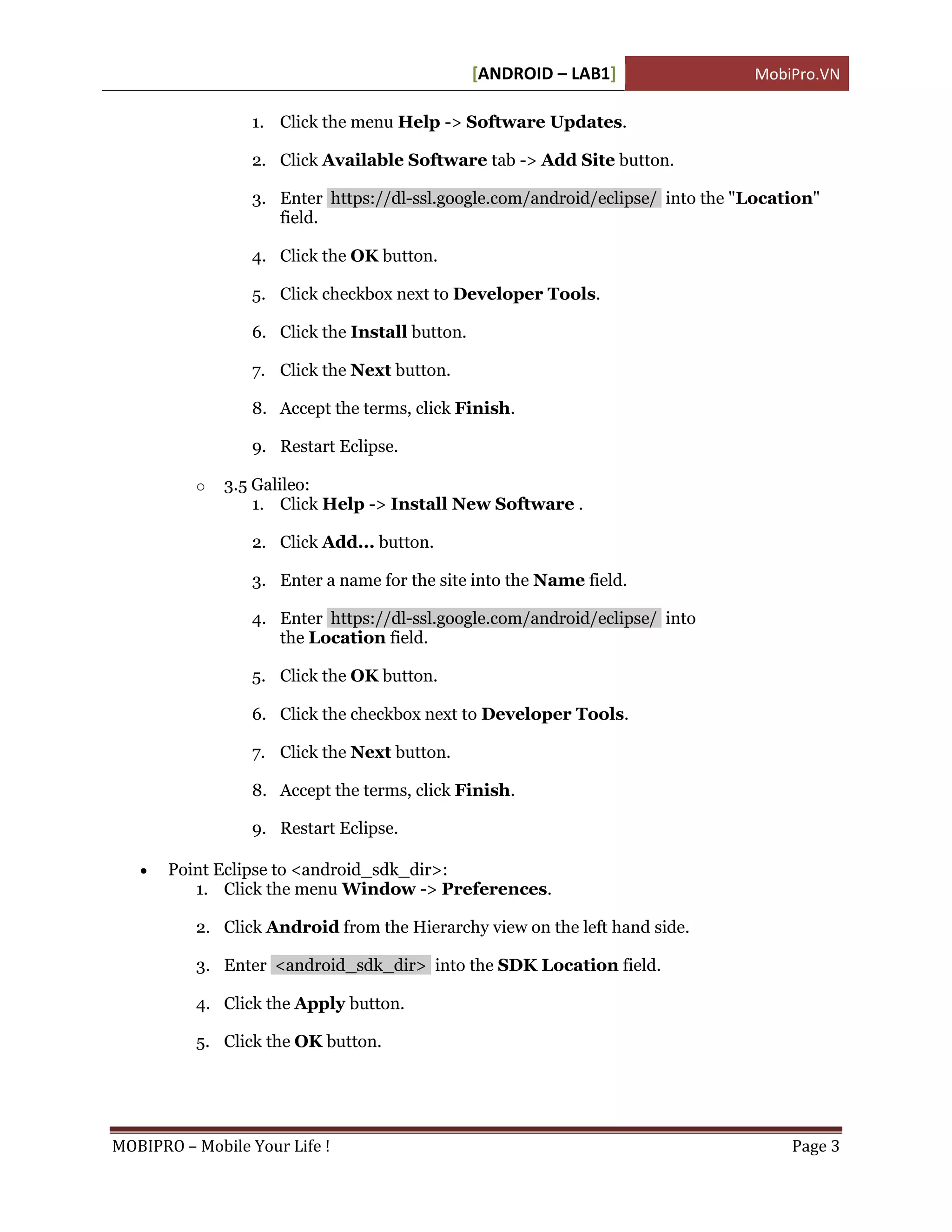 [ANDROID – LAB1]               MobiPro.VN

                 1. Click the menu Help -> Software Updates.

                 2. Click Available Software tab -> Add Site button.

                 3. Enter https://dl-ssl.google.com/android/eclipse/ into the "Location"
                    field.

                 4. Click the OK button.

                 5. Click checkbox next to Developer Tools.

                 6. Click the Install button.

                 7. Click the Next button.

                 8. Accept the terms, click Finish.

                 9. Restart Eclipse.

          o   3.5 Galileo:
                  1. Click Help -> Install New Software .

                 2. Click Add... button.

                 3. Enter a name for the site into the Name field.

                 4. Enter https://dl-ssl.google.com/android/eclipse/ into
                    the Location field.

                 5. Click the OK button.

                 6. Click the checkbox next to Developer Tools.

                 7. Click the Next button.

                 8. Accept the terms, click Finish.

                 9. Restart Eclipse.

      Point Eclipse to <android_sdk_dir>:
          1. Click the menu Window -> Preferences.

          2. Click Android from the Hierarchy view on the left hand side.

          3. Enter <android_sdk_dir> into the SDK Location field.

          4. Click the Apply button.

          5. Click the OK button.




MOBIPRO – Mobile Your Life !                                                        Page 3
 