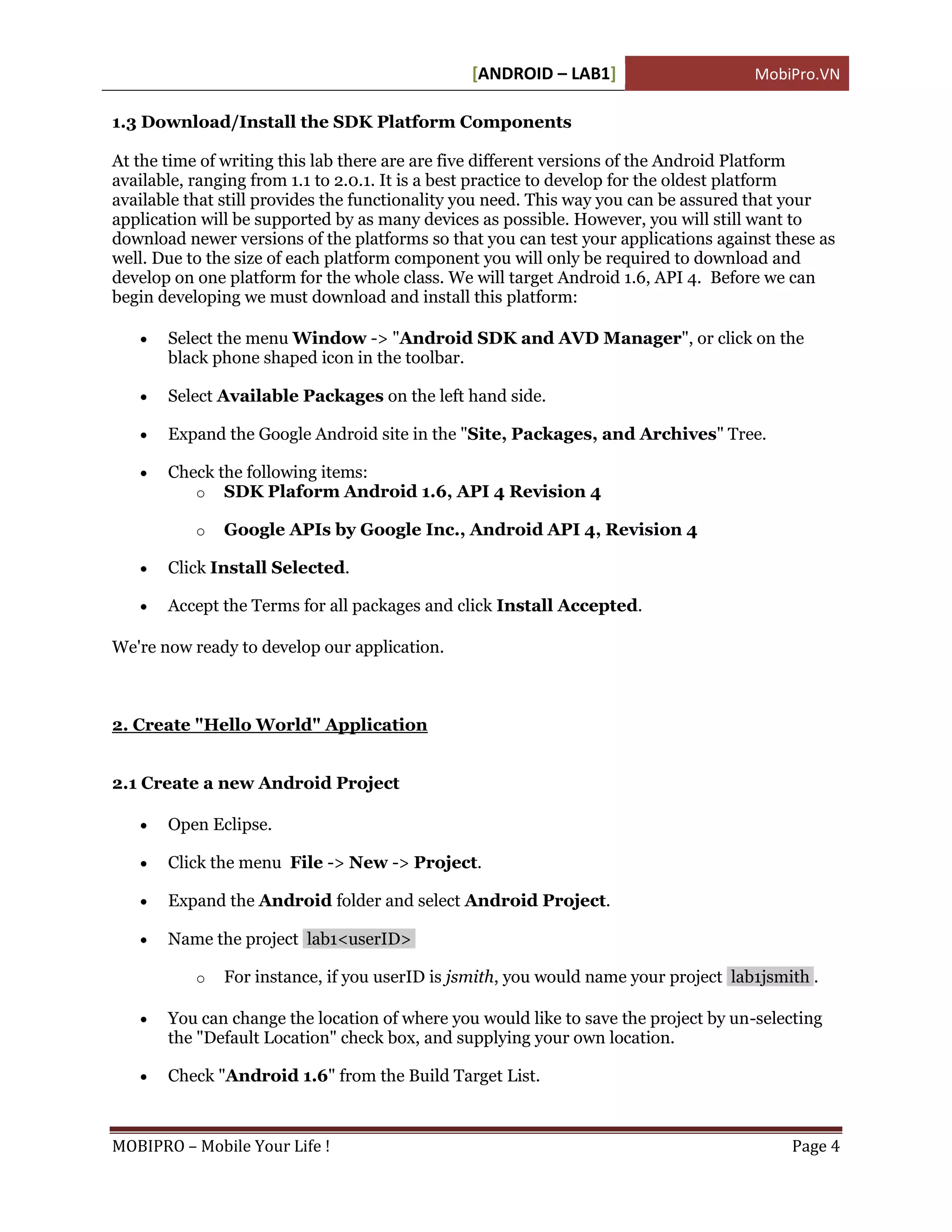 [ANDROID – LAB1]                      MobiPro.VN

1.3 Download/Install the SDK Platform Components

At the time of writing this lab there are are five different versions of the Android Platform
available, ranging from 1.1 to 2.0.1. It is a best practice to develop for the oldest platform
available that still provides the functionality you need. This way you can be assured that your
application will be supported by as many devices as possible. However, you will still want to
download newer versions of the platforms so that you can test your applications against these as
well. Due to the size of each platform component you will only be required to download and
develop on one platform for the whole class. We will target Android 1.6, API 4. Before we can
begin developing we must download and install this platform:

      Select the menu Window -> "Android SDK and AVD Manager", or click on the
       black phone shaped icon in the toolbar.

      Select Available Packages on the left hand side.

      Expand the Google Android site in the "Site, Packages, and Archives" Tree.

      Check the following items:
          o SDK Plaform Android 1.6, API 4 Revision 4

           o   Google APIs by Google Inc., Android API 4, Revision 4

      Click Install Selected.

      Accept the Terms for all packages and click Install Accepted.

We're now ready to develop our application.



2. Create "Hello World" Application


2.1 Create a new Android Project

      Open Eclipse.

      Click the menu File -> New -> Project.

      Expand the Android folder and select Android Project.

      Name the project lab1<userID>

           o   For instance, if you userID is jsmith, you would name your project lab1jsmith .

      You can change the location of where you would like to save the project by un-selecting
       the "Default Location" check box, and supplying your own location.

      Check "Android 1.6" from the Build Target List.



MOBIPRO – Mobile Your Life !                                                              Page 4
 