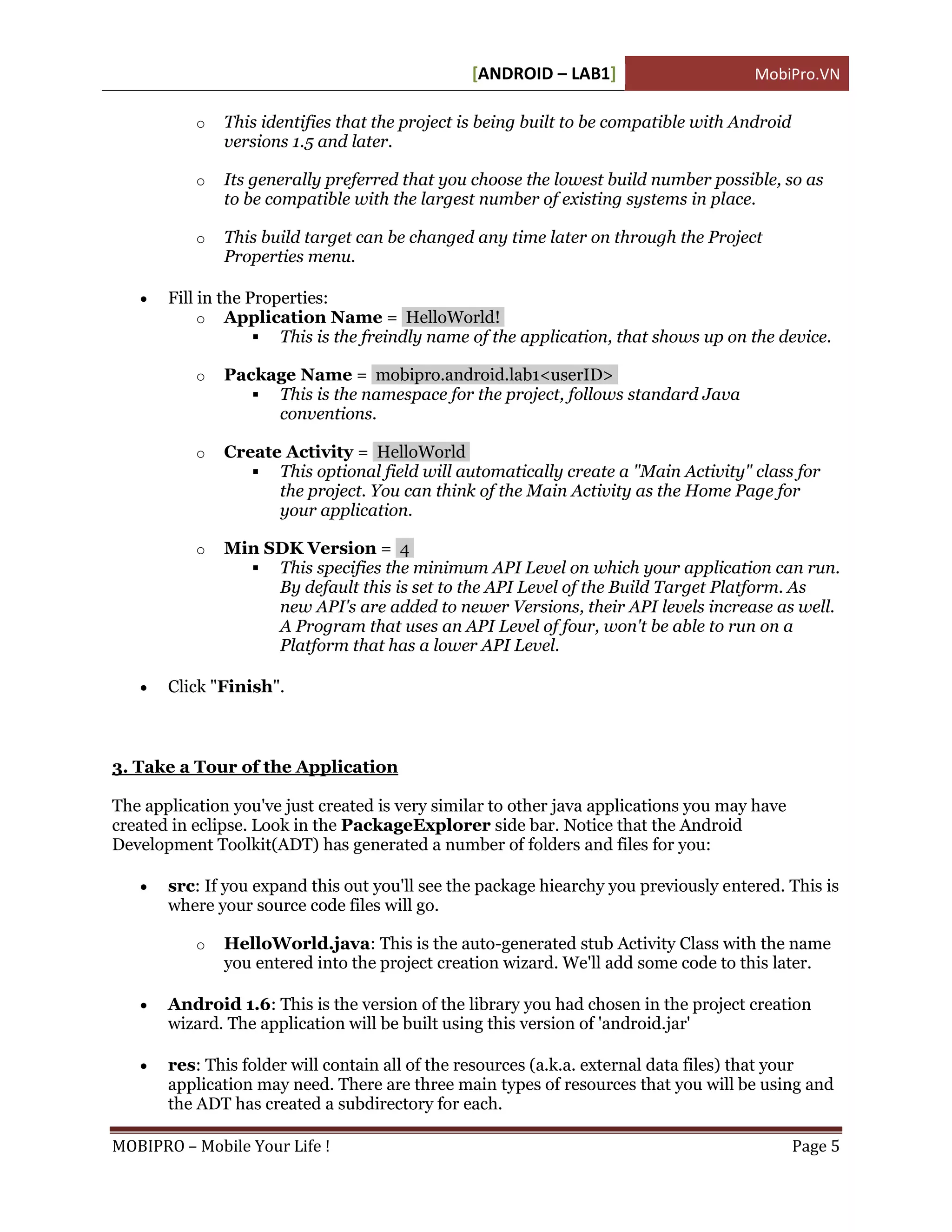 [ANDROID – LAB1]                       MobiPro.VN

           o   This identifies that the project is being built to be compatible with Android
               versions 1.5 and later.

           o   Its generally preferred that you choose the lowest build number possible, so as
               to be compatible with the largest number of existing systems in place.

           o   This build target can be changed any time later on through the Project
               Properties menu.

      Fill in the Properties:
            o Application Name = HelloWorld!
                     This is the freindly name of the application, that shows up on the device.

           o   Package Name = mobipro.android.lab1<userID>
                   This is the namespace for the project, follows standard Java
                    conventions.

           o   Create Activity = HelloWorld
                   This optional field will automatically create a "Main Activity" class for
                     the project. You can think of the Main Activity as the Home Page for
                     your application.

           o   Min SDK Version = 4
                  This specifies the minimum API Level on which your application can run.
                    By default this is set to the API Level of the Build Target Platform. As
                    new API's are added to newer Versions, their API levels increase as well.
                    A Program that uses an API Level of four, won't be able to run on a
                    Platform that has a lower API Level.

      Click "Finish".



3. Take a Tour of the Application

The application you've just created is very similar to other java applications you may have
created in eclipse. Look in the PackageExplorer side bar. Notice that the Android
Development Toolkit(ADT) has generated a number of folders and files for you:

      src: If you expand this out you'll see the package hiearchy you previously entered. This is
       where your source code files will go.

           o   HelloWorld.java: This is the auto-generated stub Activity Class with the name
               you entered into the project creation wizard. We'll add some code to this later.

      Android 1.6: This is the version of the library you had chosen in the project creation
       wizard. The application will be built using this version of 'android.jar'

      res: This folder will contain all of the resources (a.k.a. external data files) that your
       application may need. There are three main types of resources that you will be using and
       the ADT has created a subdirectory for each.

MOBIPRO – Mobile Your Life !                                                                   Page 5
 