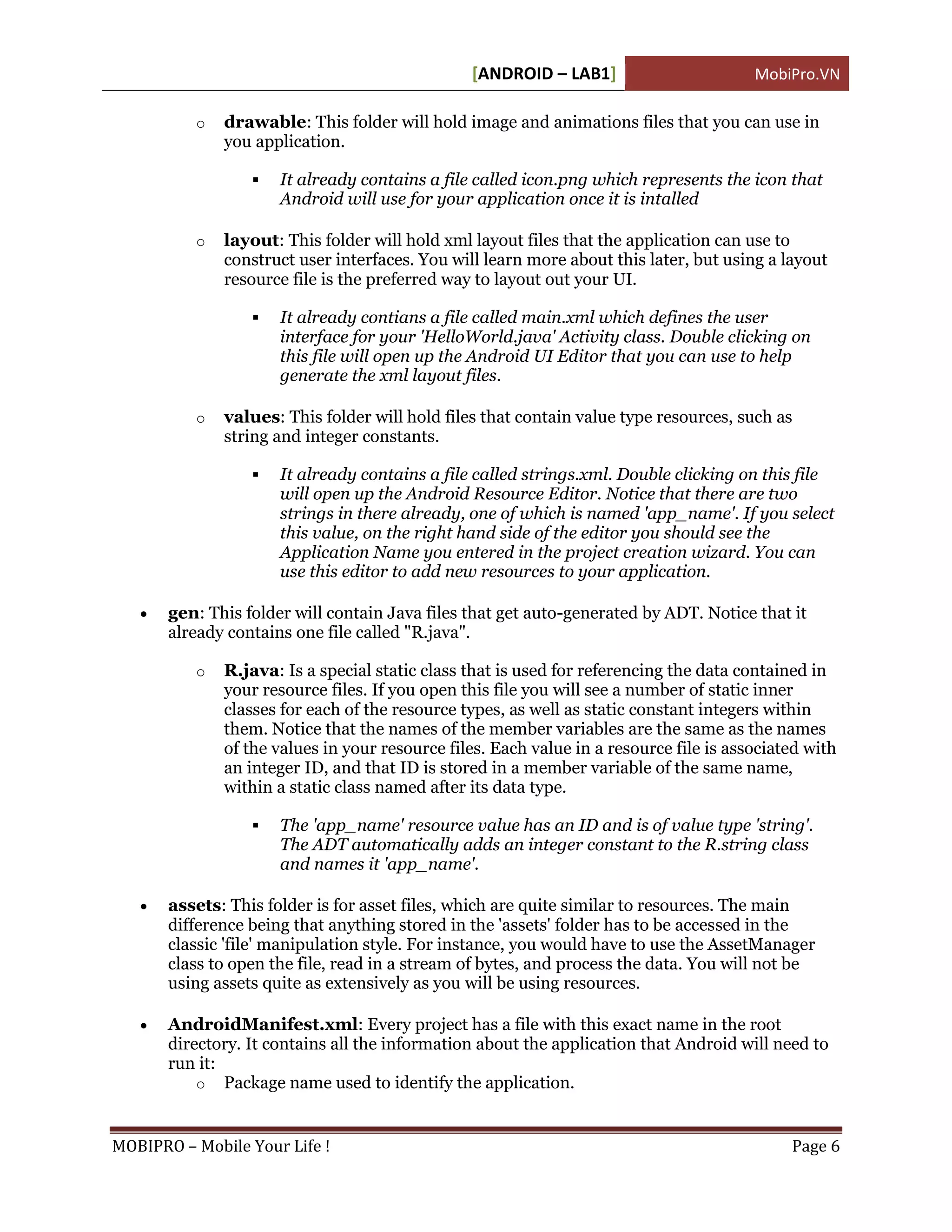 [ANDROID – LAB1]                        MobiPro.VN

          o   drawable: This folder will hold image and animations files that you can use in
              you application.

                     It already contains a file called icon.png which represents the icon that
                      Android will use for your application once it is intalled

          o   layout: This folder will hold xml layout files that the application can use to
              construct user interfaces. You will learn more about this later, but using a layout
              resource file is the preferred way to layout out your UI.

                     It already contians a file called main.xml which defines the user
                      interface for your 'HelloWorld.java' Activity class. Double clicking on
                      this file will open up the Android UI Editor that you can use to help
                      generate the xml layout files.

          o   values: This folder will hold files that contain value type resources, such as
              string and integer constants.

                     It already contains a file called strings.xml. Double clicking on this file
                      will open up the Android Resource Editor. Notice that there are two
                      strings in there already, one of which is named 'app_name'. If you select
                      this value, on the right hand side of the editor you should see the
                      Application Name you entered in the project creation wizard. You can
                      use this editor to add new resources to your application.

      gen: This folder will contain Java files that get auto-generated by ADT. Notice that it
       already contains one file called "R.java".

          o   R.java: Is a special static class that is used for referencing the data contained in
              your resource files. If you open this file you will see a number of static inner
              classes for each of the resource types, as well as static constant integers within
              them. Notice that the names of the member variables are the same as the names
              of the values in your resource files. Each value in a resource file is associated with
              an integer ID, and that ID is stored in a member variable of the same name,
              within a static class named after its data type.

                     The 'app_name' resource value has an ID and is of value type 'string'.
                      The ADT automatically adds an integer constant to the R.string class
                      and names it 'app_name'.

      assets: This folder is for asset files, which are quite similar to resources. The main
       difference being that anything stored in the 'assets' folder has to be accessed in the
       classic 'file' manipulation style. For instance, you would have to use the AssetManager
       class to open the file, read in a stream of bytes, and process the data. You will not be
       using assets quite as extensively as you will be using resources.

      AndroidManifest.xml: Every project has a file with this exact name in the root
       directory. It contains all the information about the application that Android will need to
       run it:
           o Package name used to identify the application.



MOBIPRO – Mobile Your Life !                                                                 Page 6
 