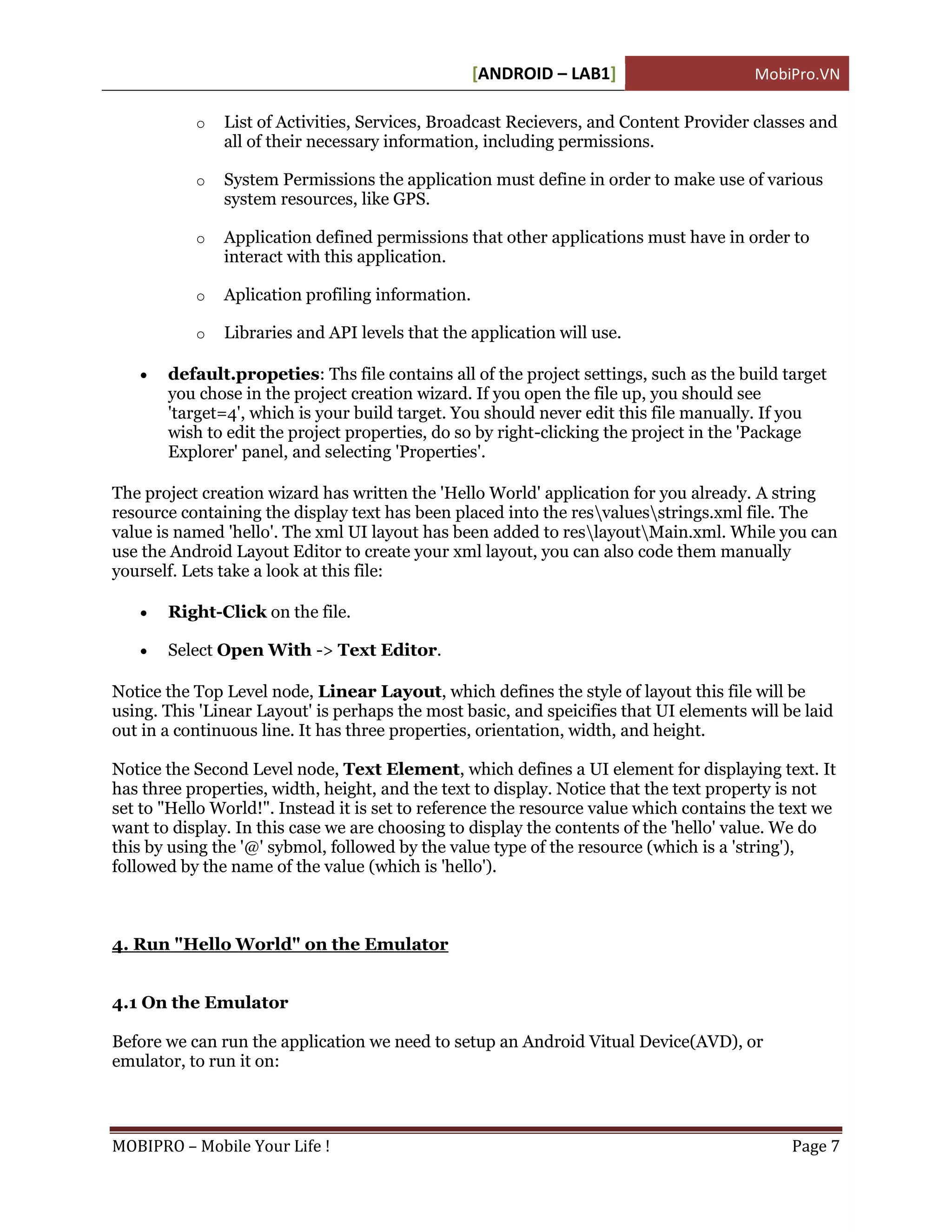 [ANDROID – LAB1]                     MobiPro.VN

           o   List of Activities, Services, Broadcast Recievers, and Content Provider classes and
               all of their necessary information, including permissions.

           o   System Permissions the application must define in order to make use of various
               system resources, like GPS.

           o   Application defined permissions that other applications must have in order to
               interact with this application.

           o   Aplication profiling information.

           o   Libraries and API levels that the application will use.

      default.propeties: Ths file contains all of the project settings, such as the build target
       you chose in the project creation wizard. If you open the file up, you should see
       'target=4', which is your build target. You should never edit this file manually. If you
       wish to edit the project properties, do so by right-clicking the project in the 'Package
       Explorer' panel, and selecting 'Properties'.

The project creation wizard has written the 'Hello World' application for you already. A string
resource containing the display text has been placed into the resvaluesstrings.xml file. The
value is named 'hello'. The xml UI layout has been added to reslayoutMain.xml. While you can
use the Android Layout Editor to create your xml layout, you can also code them manually
yourself. Lets take a look at this file:

      Right-Click on the file.

      Select Open With -> Text Editor.

Notice the Top Level node, Linear Layout, which defines the style of layout this file will be
using. This 'Linear Layout' is perhaps the most basic, and speicifies that UI elements will be laid
out in a continuous line. It has three properties, orientation, width, and height.

Notice the Second Level node, Text Element, which defines a UI element for displaying text. It
has three properties, width, height, and the text to display. Notice that the text property is not
set to "Hello World!". Instead it is set to reference the resource value which contains the text we
want to display. In this case we are choosing to display the contents of the 'hello' value. We do
this by using the '@' sybmol, followed by the value type of the resource (which is a 'string'),
followed by the name of the value (which is 'hello').



4. Run "Hello World" on the Emulator


4.1 On the Emulator

Before we can run the application we need to setup an Android Vitual Device(AVD), or
emulator, to run it on:



MOBIPRO – Mobile Your Life !                                                                 Page 7
 
