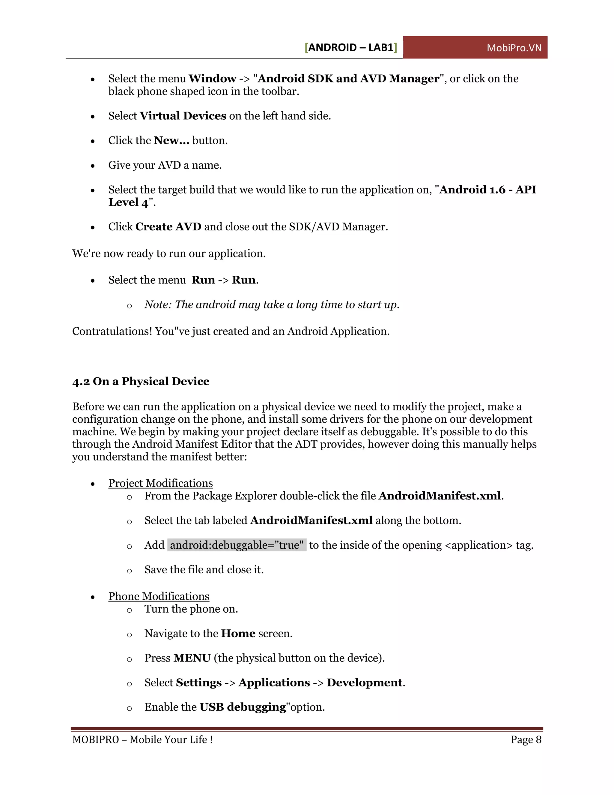 [ANDROID – LAB1]                     MobiPro.VN

      Select the menu Window -> "Android SDK and AVD Manager", or click on the
       black phone shaped icon in the toolbar.

      Select Virtual Devices on the left hand side.

      Click the New... button.

      Give your AVD a name.

      Select the target build that we would like to run the application on, "Android 1.6 - API
       Level 4".

      Click Create AVD and close out the SDK/AVD Manager.

We're now ready to run our application.

      Select the menu Run -> Run.

           o   Note: The android may take a long time to start up.

Contratulations! You"ve just created and an Android Application.



4.2 On a Physical Device

Before we can run the application on a physical device we need to modify the project, make a
configuration change on the phone, and install some drivers for the phone on our development
machine. We begin by making your project declare itself as debuggable. It's possible to do this
through the Android Manifest Editor that the ADT provides, however doing this manually helps
you understand the manifest better:

      Project Modifications
          o From the Package Explorer double-click the file AndroidManifest.xml.

           o   Select the tab labeled AndroidManifest.xml along the bottom.

           o   Add android:debuggable="true" to the inside of the opening <application> tag.

           o   Save the file and close it.

      Phone Modifications
          o Turn the phone on.

           o   Navigate to the Home screen.

           o   Press MENU (the physical button on the device).

           o   Select Settings -> Applications -> Development.

           o   Enable the USB debugging"option.

MOBIPRO – Mobile Your Life !                                                             Page 8
 