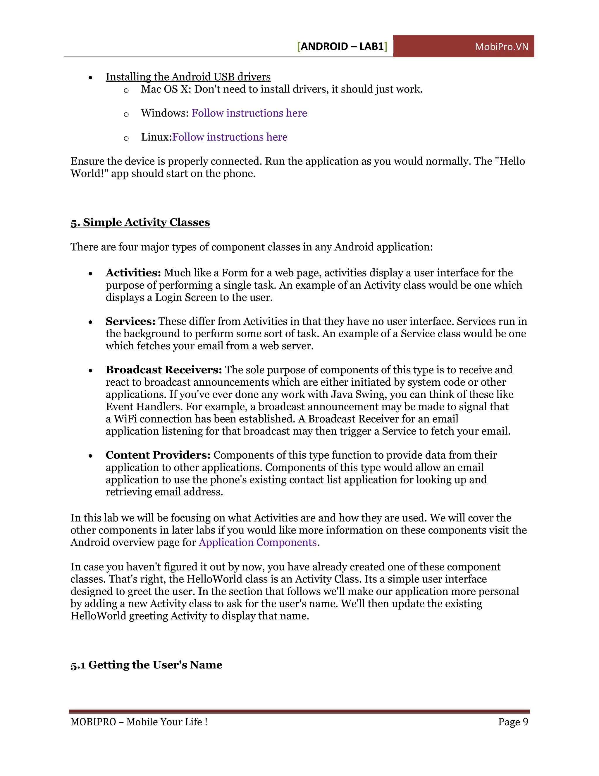 [ANDROID – LAB1]                      MobiPro.VN

      Installing the Android USB drivers
           o Mac OS X: Don't need to install drivers, it should just work.

           o   Windows: Follow instructions here

           o   Linux:Follow instructions here

Ensure the device is properly connected. Run the application as you would normally. The "Hello
World!" app should start on the phone.



5. Simple Activity Classes

There are four major types of component classes in any Android application:

      Activities: Much like a Form for a web page, activities display a user interface for the
       purpose of performing a single task. An example of an Activity class would be one which
       displays a Login Screen to the user.

      Services: These differ from Activities in that they have no user interface. Services run in
       the background to perform some sort of task. An example of a Service class would be one
       which fetches your email from a web server.

      Broadcast Receivers: The sole purpose of components of this type is to receive and
       react to broadcast announcements which are either initiated by system code or other
       applications. If you've ever done any work with Java Swing, you can think of these like
       Event Handlers. For example, a broadcast announcement may be made to signal that
       a WiFi connection has been established. A Broadcast Receiver for an email
       application listening for that broadcast may then trigger a Service to fetch your email.

      Content Providers: Components of this type function to provide data from their
       application to other applications. Components of this type would allow an email
       application to use the phone's existing contact list application for looking up and
       retrieving email address.

In this lab we will be focusing on what Activities are and how they are used. We will cover the
other components in later labs if you would like more information on these components visit the
Android overview page for Application Components.

In case you haven't figured it out by now, you have already created one of these component
classes. That's right, the HelloWorld class is an Activity Class. Its a simple user interface
designed to greet the user. In the section that follows we'll make our application more personal
by adding a new Activity class to ask for the user's name. We'll then update the existing
HelloWorld greeting Activity to display that name.



5.1 Getting the User's Name




MOBIPRO – Mobile Your Life !                                                                 Page 9
 