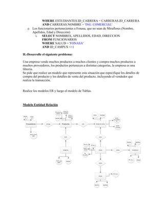 WHERE ESTUDIANTES.ID_CARRERA = CARRERAS.ID_CARRERA
                  AND CARRERAS.NOMBRE = 'ING. COMERCIAL'
        e. Los funcionarios pertenecientes a Fonasa, que no sean de Miraflores (Nombre,
           Apellidos, Edad y Dirección)
             i.   SELECT NOMBRES, APELLIDOS, EDAD, DIRECCION
                  FROM FUNCIONARIOS
                  WHERE SALUD = 'FONASA'
                  AND ID_CAMPUS <>1

II.-Desarrolle el siguiente problema:

Una empresa vende muchos productos a muchos clientes y compra muchos productos a
muchos proveedores, los productos pertenecen a distintas categorías, la empresa es una
librería.
Se pide que realice un modelo que represente esta situación que especifique los detalles de
compra del producto y los detalles de venta del producto, incluyendo el vendedor que
realiza la transacción.


Realice los modelos ER y luego el modelo de Tablas.



Modelo Entidad Relación
                                                 FK:rut_p
                                  PK:cod_pr
                                                 roveedor
                                   oducto
                                                            FK:id_c                      Precio        Cantidad
Nombr    Ciuda                                              ategoria
  e        d                      Nombre                                                                                     PK/FK:
                                                                                                                           cod_produc
                                                                                                                               to

   Proveedores          entrega                 Productos              esta                     Detalle de Ventas
                                                                                                                                PK/FK:
                                                                                                                               id_venta




         PK:rut_prove
             edor
                                                   tiene                                              tiene



                                                                                                                                          Nombre        Apellidos
                                                                          FK:rut_c
                                                                                     FK:rut_v

                                                                          Fecha_
                                                 Categorias                venta                     Ventas                     realiza            Vendedores

                                                                            PK:
                                                                         id_venta



                                                                                                                                            PK: rut_v     Ciudad
                                   PK:id_cate          Nombre
                                     goria
                                                                                                     realiza




                                                                                                                           PK: rut_c
                                                                                                     Cliente




                                                                                           Nombre              Apellidos
 