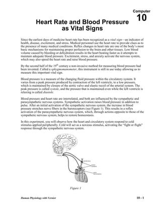 Computer


            Heart Rate and Blood Pressure
                                                                                               10
                    as Vital Signs
Since the earliest days of medicine heart rate has been recognized as a vital sign—an indicator of
health, disease, excitement, and stress. Medical personnel use the heart rate to provide clues as to
the presence of many medical conditions. Reflex changes in heart rate are one of the body’s most
basic mechanisms for maintaining proper perfusion to the brain and other tissues. Low blood
volume caused by bleeding or dehydration results in the heart beating faster as it attempts to
maintain adequate blood pressure. Excitement, stress, and anxiety activate the nervous system,
which may also speed the heart rate and raise blood pressure.

By the second half of the 19th century a non-invasive method for measuring blood pressure had
been invented. Called a sphygmomanometer, this instrument is still in use today allowing us to
measure this important vital sign.

Blood pressure is a measure of the changing fluid pressure within the circulatory system. It
varies from a peak pressure produced by contraction of the left ventricle, to a low pressure,
which is maintained by closure of the aortic valve and elastic recoil of the arterial system. The
peak pressure is called systole, and the pressure that is maintained even while the left ventricle is
relaxing is called diastole.

Blood pressure and heart rate are interrelated, and both are influenced by the sympathetic and
parasympathetic nervous systems. Sympathetic activation raises blood pressure in addition to
pulse. After an initial activation of the sympathetic nervous system, the increase in blood
pressure stretches nerve fibers in the baroreceptors (see Figure 1). This results in a reflex
activation of the parasympathetic nervous system, which, through actions opposite to those of the
sympathetic nervous system, helps to restore homeostasis.

In this experiment, you will observe how the heart and circulatory system respond to cold
stimulus applied peripherally. Cold will act as a noxious stimulus, activating the ―fight or flight‖
response through the sympathetic nervous system.




                                        Figure 1


Human Physiology with Vernier                                                                  10 - 1
 