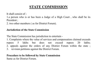 STATE COMMISSION
It shall consist of -
1.a person who is or has been a Judge of a High Court , who shall be its
President ;
2. two other members ( as for District Forum).
Jurisdiction of the State Commission
The State Commission has jurisdiction to entertain -
1. Complaints where the value of services and compensation claimed exceeds
rupees 5 lakhs but does not exceed rupees 20 lakhs;
2. appeals against the orders of any District Forum within the state ;
3. revision petitions against the District Forum.
Procedure to be followed by State Commission
Same as for District Forum.
 