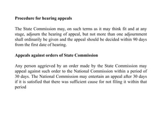 Procedure for hearing appeals
The State Commission may, on such terms as it may think fit and at any
stage, adjourn the hearing of appeal, but not more than one adjournment
shall ordinarily be given and the appeal should be decided within 90 days
from the first date of hearing.
Appeals against orders of State Commission
Any person aggrieved by an order made by the State Commission may
appeal against such order to the National Commission within a period of
30 days. The National Commission may entertain an appeal after 30 days
if it is satisfied that there was sufficient cause for not filing it within that
period
 