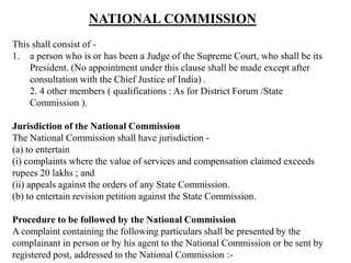 NATIONAL COMMISSION
This shall consist of -
1. a person who is or has been a Judge of the Supreme Court, who shall be its
President. (No appointment under this clause shall be made except after
consultation with the Chief Justice of India) .
2. 4 other members ( qualifications : As for District Forum /State
Commission ).
Jurisdiction of the National Commission
The National Commission shall have jurisdiction -
(a) to entertain
(i) complaints where the value of services and compensation claimed exceeds
rupees 20 lakhs ; and
(ii) appeals against the orders of any State Commission.
(b) to entertain revision petition against the State Commission.
Procedure to be followed by the National Commission
A complaint containing the following particulars shall be presented by the
complainant in person or by his agent to the National Commission or be sent by
registered post, addressed to the National Commission :-
 
