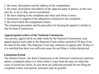 1. the name, description and the address of the complainant;
2. the name, description and address of the opposite party or parties, as the case
may be, so far as they can be ascertained ;
3. the facts relating to the complaint and when and where it arose ;
4. documents in support of the allegations contained in the complaint ;
5. the relief which the complainant claims.
The remaining procedure and the procedure for hearing the appeal is similar to
that for State Commission.
Appeal against orders of the National Commission
Any person, aggrieved by an order made by the National Commission, may
appeal against such order to the Supreme Court within a period of 30 days from
the date of the order. The Supreme Court may entertain an appeal after 30 days if
it is satisfied that there was sufficient cause for not filing it within that period.
Limitation Period
The District Forum , the State Commission or the National Commission shall not
admit a complaint unless it is filed within 2 years from the date on which the
cause of action has arisen. In case there are sufficient grounds for not filing the
complaint within such period, extension may be granted.
 