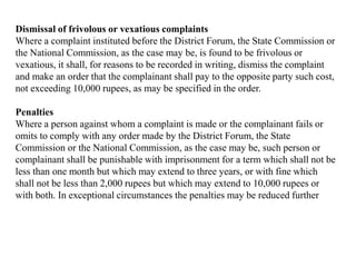 Dismissal of frivolous or vexatious complaints
Where a complaint instituted before the District Forum, the State Commission or
the National Commission, as the case may be, is found to be frivolous or
vexatious, it shall, for reasons to be recorded in writing, dismiss the complaint
and make an order that the complainant shall pay to the opposite party such cost,
not exceeding 10,000 rupees, as may be specified in the order.
Penalties
Where a person against whom a complaint is made or the complainant fails or
omits to comply with any order made by the District Forum, the State
Commission or the National Commission, as the case may be, such person or
complainant shall be punishable with imprisonment for a term which shall not be
less than one month but which may extend to three years, or with fine which
shall not be less than 2,000 rupees but which may extend to 10,000 rupees or
with both. In exceptional circumstances the penalties may be reduced further
 