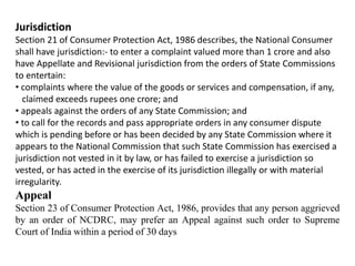 Jurisdiction
Section 21 of Consumer Protection Act, 1986 describes, the National Consumer
shall have jurisdiction:- to enter a complaint valued more than 1 crore and also
have Appellate and Revisional jurisdiction from the orders of State Commissions
to entertain:
• complaints where the value of the goods or services and compensation, if any,
claimed exceeds rupees one crore; and
• appeals against the orders of any State Commission; and
• to call for the records and pass appropriate orders in any consumer dispute
which is pending before or has been decided by any State Commission where it
appears to the National Commission that such State Commission has exercised a
jurisdiction not vested in it by law, or has failed to exercise a jurisdiction so
vested, or has acted in the exercise of its jurisdiction illegally or with material
irregularity.
Appeal
Section 23 of Consumer Protection Act, 1986, provides that any person aggrieved
by an order of NCDRC, may prefer an Appeal against such order to Supreme
Court of India within a period of 30 days
 