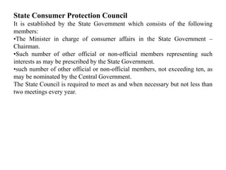 State Consumer Protection Council
It is established by the State Government which consists of the following
members:
•The Minister in charge of consumer affairs in the State Government –
Chairman.
•Such number of other official or non-official members representing such
interests as may be prescribed by the State Government.
•such number of other official or non-official members, not exceeding ten, as
may be nominated by the Central Government.
The State Council is required to meet as and when necessary but not less than
two meetings every year.
 