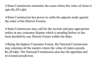 State Commission entertains the cases where the value of claim is
upto Rs.20 Lakh.
State Commission has power to settle the appeals made against
the order of the District Forums.
State Commission may call for the records and pass appropriate
orders in any consumer dispute which is pending before or has
been decided by any District Forum within the State.
Being the highest Consumer Forum, the National Commission
may entertain all the matters where the value of claim exceeds
Rs.20 lakh. The National Commission also has the appellate and
revisional jurisdiction.
 